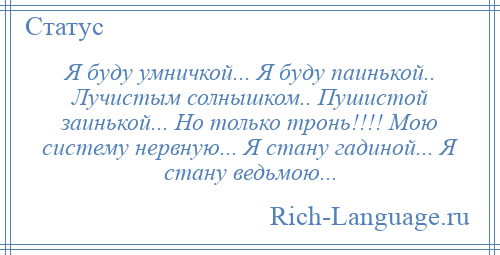 
    Я буду умничкой... Я буду паинькой.. Лучистым солнышком.. Пушистой заинькой... Но только тронь!!!! Мою систему нервную... Я стану гадиной... Я стану ведьмою...