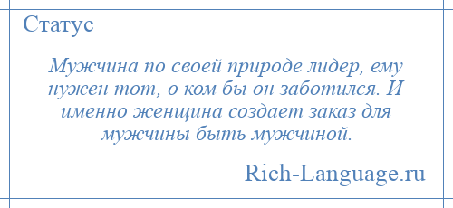 
    Мужчина по своей природе лидер, ему нужен тот, о ком бы он заботился. И именно женщина создает заказ для мужчины быть мужчиной.