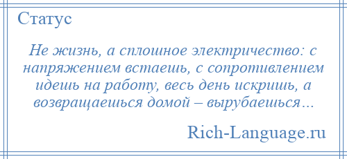 
    Не жизнь, а сплошное электричество: с напряжением встаешь, с сопротивлением идешь на работу, весь день искришь, а возвращаешься домой – вырубаешься…