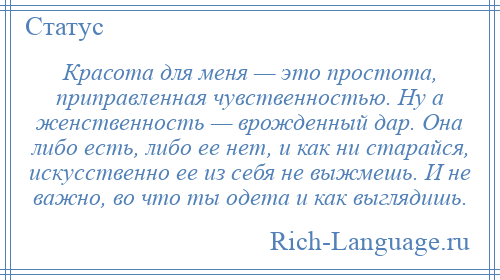 
    Красота для меня — это простота, приправленная чувственностью. Ну а женственность — врожденный дар. Она либо есть, либо ее нет, и как ни старайся, искусственно ее из себя не выжмешь. И не важно, во что ты одета и как выглядишь.