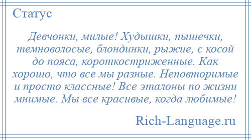 
    Девчонки, милые! Худышки, пышечки, темноволосые, блондинки, рыжие, с косой до пояса, короткостриженные. Как хорошо, что все мы разные. Неповторимые и просто классные! Все эталоны по жизни мнимые. Мы все красивые, когда любимые!