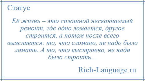 
    Её жизнь – это сплошной нескончаемый ремонт, где одно ломается, другое строится, а потом после всего выясняется: то, что сломано, не надо было ломать. А то, что выстроено, не надо было строить…