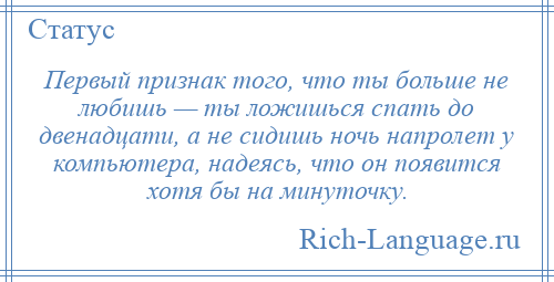 
    Первый признак того, что ты больше не любишь — ты ложишься спать до двенадцати, а не сидишь ночь напролет у компьютера, надеясь, что он появится хотя бы на минуточку.