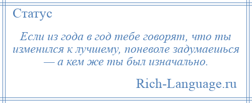 
    Если из года в год тебе говорят, что ты изменился к лучшему, поневоле задумаешься — а кем же ты был изначально.