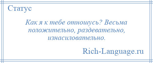 
    Как я к тебе отношусь? Весьма положительно, раздевательно, изнасиловательно.