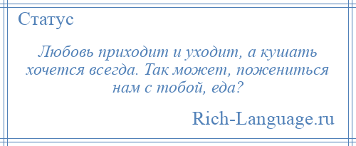 
    Любовь приходит и уходит, а кушать хочется всегда. Так может, пожениться нам с тобой, еда?