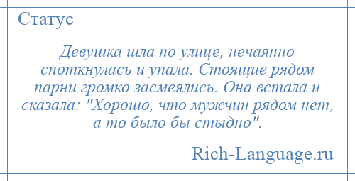 
    Девушка шла по улице, нечаянно споткнулась и упала. Стоящие рядом парни громко засмеялись. Она встала и сказала: Хорошо, что мужчин рядом нет, а то было бы стыдно .