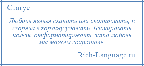
    Любовь нельзя скачать или скопировать, и сгоряча в корзину удалить. Блокировать нельзя, отформатировать, зато любовь мы можем сохранить.