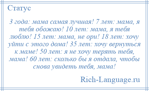 
    3 года: мама самая лучшая! 7 лет: мама, я тебя обожаю! 10 лет: мама, я тебя люблю! 15 лет: мама, не ори! 18 лет: хочу уйти с этого дома! 35 лет: хочу вернуться к маме! 50 лет: я не хочу терять тебя, мама! 60 лет: сколько бы я отдала, чтобы снова увидеть тебя, мама!