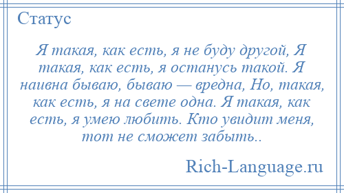 
    Я такая, как есть, я не буду другой, Я такая, как есть, я останусь такой. Я наивна бываю, бываю — вредна, Но, такая, как есть, я на свете одна. Я такая, как есть, я умею любить. Кто увидит меня, тот не сможет забыть..