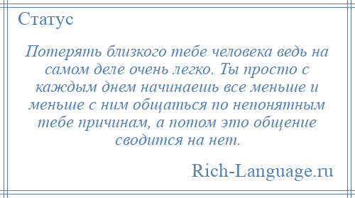 
    Потерять близкого тебе человека ведь на самом деле очень легко. Ты просто с каждым днем начинаешь все меньше и меньше с ним общаться по непонятным тебе причинам, а потом это общение сводится на нет.