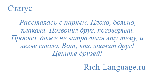 
    Рассталась с парнем. Плохо, больно, плакала. Позвонил друг, поговорили. Просто, даже не затрагивая эту тему, и легче стало. Вот, что значит друг! Цените друзей!