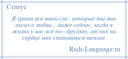 
    Я храню все твои смс, которые ты мне писал о любви... даже сейчас, когда в жизни у нас всё по—другому, от них на сердце мне становится теплее.