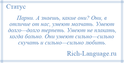 
    Парни. А знаешь, какие они? Они, в отличие от нас, умеют молчать. Умеют долго—долго терпеть. Умеют не плакать, когда больно. Они умеют сильно—сильно скучать и сильно—сильно любить.