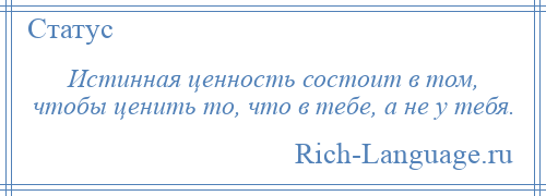 
    Истинная ценность состоит в том, чтобы ценить то, что в тебе, а не у тебя.