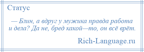 
    — Блин, а вдруг у мужика правда работа и дела? Да не, бред какой—то, он всё врёт.