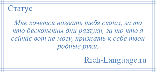 
    Мне хочется назвать тебя своим, за то что бесконечны дни разлуки, за то что я сейчас вот не могу, прижать к себе твои родные руки.