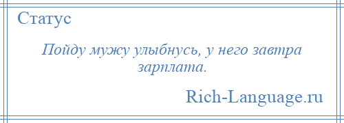 
    Пойду мужу улыбнусь, у него завтра зарплата.