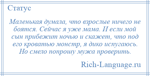 
    Маленькая думала, что взрослые ничего не боятся. Сейчас я уже мама. И если мой сын прибежит ночью и скажет, что под его кроватью монстр, я дико испугаюсь. Но смело попрошу мужа проверить.