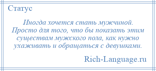 
    Иногда хочется стать мужчиной. Просто для того, что бы показать этим существам мужского пола, как нужно ухаживать и обращаться с девушками.