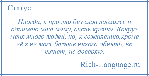 
    Иногда, я просто без слов подхожу и обнимаю мою маму, очень крепко. Вокруг меня много людей, но, к сожалению,кроме её я не могу больше никого обнять, не тянет, не доверяю.