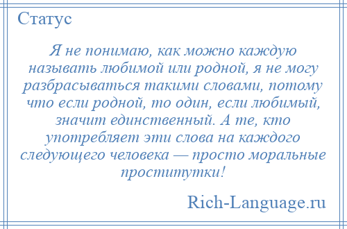 
    Я не понимаю, как можно каждую называть любимой или родной, я не могу разбрасываться такими словами, потому что если родной, то один, если любимый, значит единственный. А те, кто употребляет эти слова на каждого следующего человека — просто моральные проститутки!