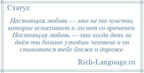
    Настоящая любовь — это не то чувство, которое вспыхивает и гаснет со временем. Настоящая любовь — это когда день за днём ты больше узнаёшь человека и он становится тебе ближе и дороже.