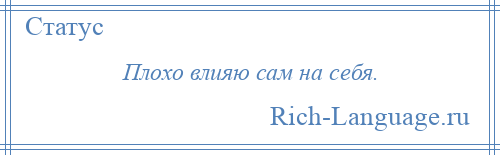 
    Плохо влияю сам на себя.