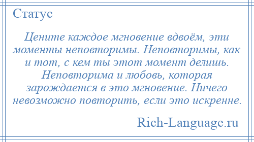 
    Цените каждое мгновение вдвоём, эти моменты неповторимы. Неповторимы, как и тот, с кем ты этот момент делишь. Неповторима и любовь, которая зарождается в это мгновение. Ничего невозможно повторить, если это искренне.