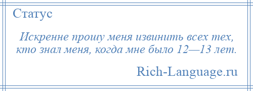 
    Искренне прошу меня извинить всех тех, кто знал меня, когда мне было 12—13 лет.