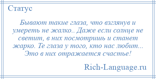
    Бывают такие глаза, что взглянув и умереть не жалко.. Даже если солнце не светит, в них посмотришь и станет жарко. Те глаза у того, кто нас любит... Это в них отражается счастье!