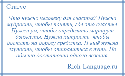 
    Что нужно человеку для счастья? Нужна мудрость, чтобы понять, где это счастье. Нужен ум, чтобы определить маршрут движения. Нужна хитрость, чтобы достать на дорогу средства. И ещё нужна глупость, чтобы отправиться в путь. Но обычно достаточно одного везения.