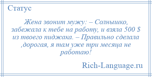 
    Жена звонит мужу: – Солнышко, забежала к тебе на работу, и взяла 500 $ из твоего пиджака. – Правильно сделала ,дорогая, я там уже три месяца не работаю!
