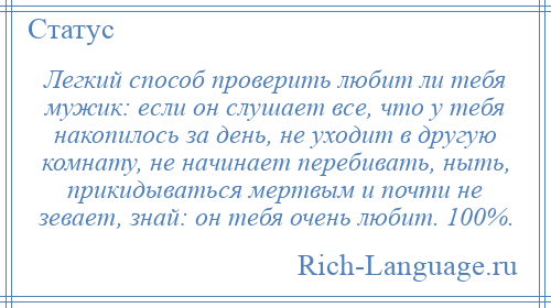 
    Легкий способ проверить любит ли тебя мужик: если он слушает все, что у тебя накопилось за день, не уходит в другую комнату, не начинает перебивать, ныть, прикидываться мертвым и почти не зевает, знай: он тебя очень любит. 100%.