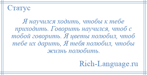 
    Я научился ходить, чтобы к тебе приходить. Говорить научился, чтоб с тобой говорить. Я цветы полюбил, чтоб тебе их дарить, Я тебя полюбил, чтобы жизнь полюбить.