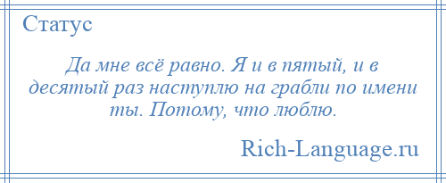 
    Да мне всё равно. Я и в пятый, и в десятый раз наступлю на грабли по имени ты. Потому, что люблю.