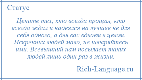 
    Цените тех, кто всегда прощал, кто всегда ждал и надеялся на лучшее не для себя одного, а для вас вдвоем в целом. Искренних людей мало, не швыряйтесь ими. Всевышний нам посылает таких людей лишь один раз в жизни.