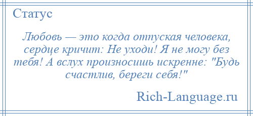 
    Любовь — это когда отпуская человека, сердце кричит: Не уходи! Я не могу без тебя! А вслух произносишь искренне: Будь счастлив, береги себя! 
