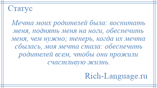 
    Мечта моих родителей была: воспитать меня, поднять меня на ноги, обеспечить меня, чем нужно; теперь, когда их мечта сбылась, моя мечта стала: обеспечить родителей всем, чтобы они прожили счастливую жизнь.