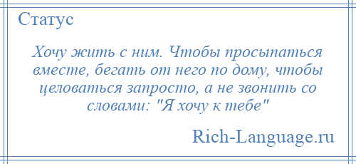 
    Хочу жить с ним. Чтобы просыпаться вместе, бегать от него по дому, чтобы целоваться запросто, а не звонить со словами: Я хочу к тебе 