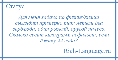 
    Для меня задача по физике/химии выглядит примерно,так: летели два верблюда, один рыжий, другой налево. Сколько весит килограмм асфальта, если ёжику 24 года?