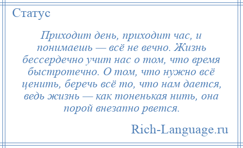 
    Приходит день, приходит час, и понимаешь — всё не вечно. Жизнь бессердечно учит нас о том, что время быстротечно. О том, что нужно всё ценить, беречь всё то, что нам дается, ведь жизнь — как тоненькая нить, она порой внезапно рвется.