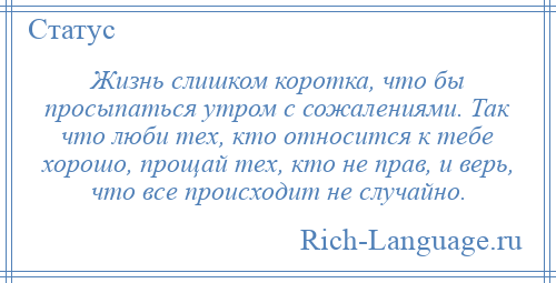 
    Жизнь слишком коротка, что бы просыпаться утром с сожалениями. Так что люби тех, кто относится к тебе хорошо, прощай тех, кто не прав, и верь, что все происходит не случайно.