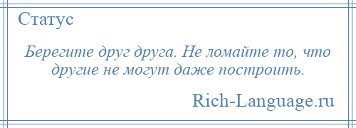 
    Берегите друг друга. Не ломайте то, что другие не могут даже построить.