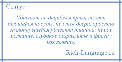 
    Убивают не децибелы крика,не звон бьющейся посуды, не стук двери, яростно захлопнувшейся убивают тишина, немое молчание, глубокое безразличие и фраза : как хочешь.
