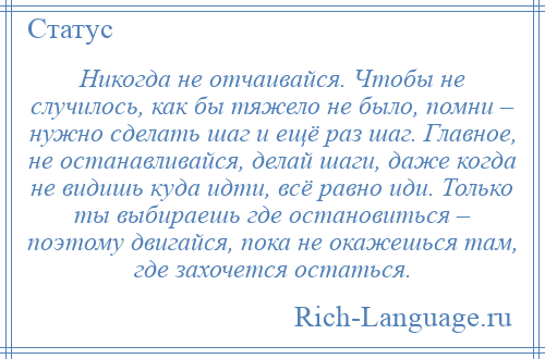 
    Никогда не отчаивайся. Чтобы не случилось, как бы тяжело не было, помни – нужно сделать шаг и ещё раз шаг. Главное, не останавливайся, делай шаги, даже когда не видишь куда идти, всё равно иди. Только ты выбираешь где остановиться – поэтому двигайся, пока не окажешься там, где захочется остаться.