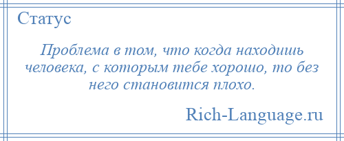 
    Проблема в том, что когда находишь человека, с которым тебе хорошо, то без него становится плохо.