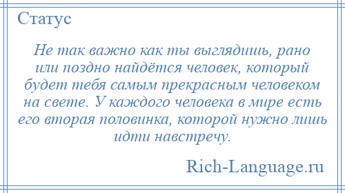 
    Не так важно как ты выглядишь, рано или поздно найдётся человек, который будет тебя самым прекрасным человеком на свете. У каждого человека в мире есть его вторая половинка, которой нужно лишь идти навстречу.