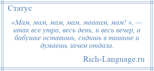 
    «Мам, мам, мам, мам, маааам, мам! », — итак все утро, весь день, и весь вечер, а бабушке оставишь, сидишь в тишине и думаешь зачем отдала.