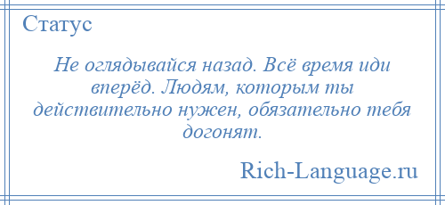 
    Не оглядывайся назад. Всё время иди вперёд. Людям, которым ты действительно нужен, обязательно тебя догонят.